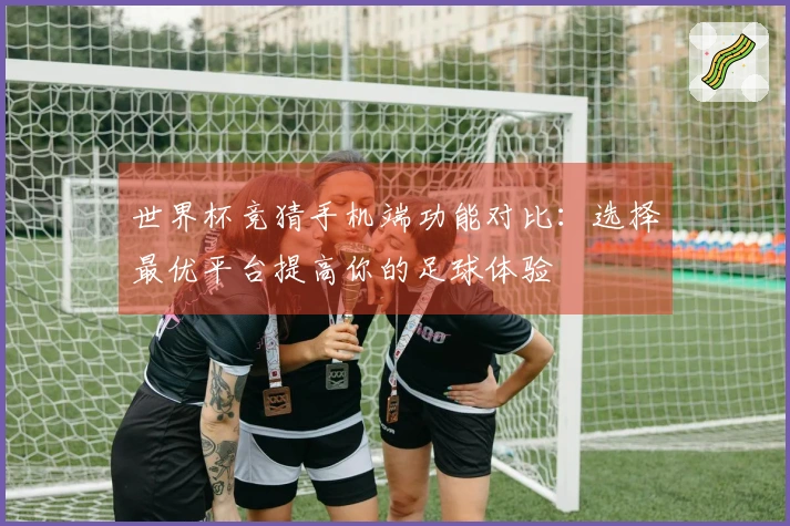 世界杯竞猜手机端功能对比：选择最优平台提高你的足球体验
